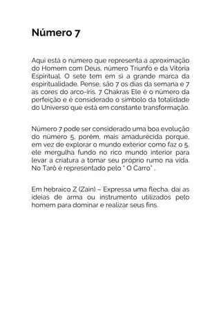 Número 7
Aqui está o número que representa a aproximação
do Homem com Deus, número Triunfo e da Vitória
Espiritual. O sete tem em si a grande marca da
espiritualidade. Pense, são 7 os dias da semana e 7
as cores do arco-íris. 7 Chakras Ele é o número da
perfeição e é considerado o símbolo da totalidade
do Universo que está em constante transformação.
Número 7 pode ser considerado uma boa evolução
do número 5, porém, mais amadurecida porque,
em vez de explorar o mundo exterior como faz o 5,
ele mergulha fundo no rico mundo interior para
levar a criatura a tomar seu próprio rumo na vida.
No Tarô é representado pelo “ O Carro” .
Em hebraico Z (Zain) – Expressa uma flecha, daí as
ideias de arma ou instrumento utilizados pelo
homem para dominar e realizar seus fins.
 