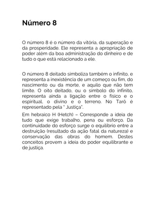 Número 8
O número 8 é o número da vitória, da superação e
da prosperidade. Ele representa a apropriação de
poder além da boa administração do dinheiro e de
tudo o que está relacionado a ele.
O número 8 deitado simboliza também o infinito, e
representa a inexistência de um começo ou fim, do
nascimento ou da morte, e aquilo que não tem
limite. O oito deitado, ou o símbolo do infinito,
representa ainda a ligação entre o físico e o
espiritual, o divino e o terreno. No Tarô é
representado pela “ Justiça”.
Em hebraico H (Hetch) – Corresponde a ideia de
tudo que exige trabalho, pena ou esforço. Da
continuidade do esforço surge o equilíbrio entre a
destruição (resultado da ação fatal da natureza) e
conservação das obras do homem. Destes
conceitos provem a ideia do poder equilibrante e
de justiça.
 