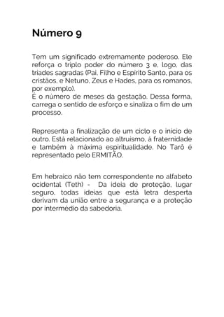 Número 9
Tem um significado extremamente poderoso. Ele
reforça o triplo poder do número 3 e, logo, das
tríades sagradas (Pai, Filho e Espírito Santo, para os
cristãos, e Netuno, Zeus e Hades, para os romanos,
por exemplo).
É o número de meses da gestação. Dessa forma,
carrega o sentido de esforço e sinaliza o fim de um
processo.
Representa a finalização de um ciclo e o início de
outro. Está relacionado ao altruísmo, à fraternidade
e também à máxima espiritualidade. No Tarô é
representado pelo ERMITÃO.
Em hebraico não tem correspondente no alfabeto
ocidental (Teth) - Da ideia de proteção, lugar
seguro, todas ideias que está letra desperta
derivam da união entre a segurança e a proteção
por intermédio da sabedoria.
 