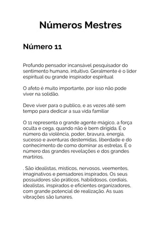 Números Mestres
Número 11
Profundo pensador incansável pesquisador do
sentimento humano, intuitivo. Geralmente é o líder
espiritual ou grande inspirador espiritual
O afeto é muito importante, por isso não pode
viver na solidão.
Deve viver para o publico, e as vezes até sem
tempo para dedicar a sua vida familiar
O 11 representa o grande agente mágico, a força
oculta e cega, quando não é bem dirigida. É o
número da violência, poder, bravura, energia,
sucesso e aventuras destemidas, liberdade e do
conhecimento de como dominar as estrelas. É o
número das grandes revelações e dos grandes
martírios.
. São idealistas, místicos, nervosos, veementes,
imaginativos e pensadores inspirados. Os seus
possuidores são práticos, habilidosos, cordiais,
idealistas, inspirados e eficientes organizadores,
com grande potencial de realização. As suas
vibrações são lunares.
 