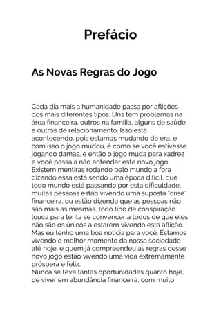 Prefácio
As Novas Regras do Jogo
Cada dia mais a humanidade passa por aflições
dos mais diferentes tipos. Uns tem problemas na
área financeira, outros na família, alguns de saúde
e outros de relacionamento. Isso está
acontecendo, pois estamos mudando de era, e
com isso o jogo mudou, é como se você estivesse
jogando damas, e então o jogo muda para xadrez
e você passa a não entender este novo jogo.
Existem mentiras rodando pelo mundo a fora
dizendo essa está sendo uma época difícil, que
todo mundo está passando por esta dificuldade,
muitas pessoas estão vivendo uma suposta “crise”
financeira, ou estão dizendo que as pessoas não
são mais as mesmas, todo tipo de conspiração
louca para tenta se convencer a todos de que eles
não são os únicos a estarem vivendo esta aflição.
Mas eu tenho uma boa notícia para você. Estamos
vivendo o melhor momento da nossa sociedade
até hoje, e quem já compreendeu as regras desse
novo jogo estão vivendo uma vida extremamente
próspera e feliz.
Nunca se teve tantas oportunidades quanto hoje,
de viver em abundância financeira, com muito
 