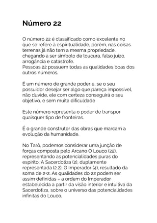 Número 22
O número 22 é classificado como excelente no
que se refere à espiritualidade, porém, nas coisas
terrenas já não tem a mesma propriedade,
chegando a ser símbolo de loucura, falso juízo,
arrogância e catástrofe.
Pessoas 22 possuem todas as qualidades boas dos
outros números.
É um número de grande poder e, se o seu
possuidor desejar ser algo que pareça impossível,
não duvide, ele com certeza conseguirá o seu
objetivo, e sem muita dificuldade
Este número representa o poder de transpor
quaisquer tipo de fronteiras.
É o grande construtor das obras que marcam a
evolução da humanidade.
No Tarô, podemos considerar uma junção de
forças composta pelo Arcano O Louco (22),
representando as potencialidades puras do
espírito; A Sacerdotiza (2), duplamente
representada (2.2); O Imperador (4), resultado da
soma de 2+2. As qualidades do 22 podem ser
assim definidas – a ordem do Imperador
estabelecida a partir da visão interior e intuitiva da
Sacerdotiza, sobre o universo das potencialidades
infinitas do Louco.
 