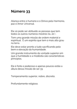 Número 33
Aliança entre o humano e o Dinivo pela Harmonia,
paz e Amor Universal.
Ele só pode ser atribuído as pessoas que tem
todos os outros números mestres (11, 22 ) .
Tem uma grande missão de ordem material e
espiritual. É um espirito que tem o mais alto grau
na terra.
Ele deve estar pronto a tudo sacrificando pelo
bem e elevação da humanidade.
Um grande instrumento da vontade superior em
que a humildade e a modéstia são características
princípios.
Ele é forte e poderoso e apenas poucos estão a
altura dessa missão de ser 33.
Temperamento superior, nobre, discreto.
Profundamente religioso.
 