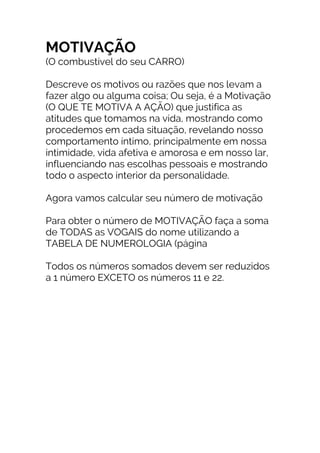 MOTIVAÇÃO
(O combustível do seu CARRO)
Descreve os motivos ou razões que nos levam a
fazer algo ou alguma coisa; Ou seja, é a Motivação
(O QUE TE MOTIVA A AÇÃO) que justifica as
atitudes que tomamos na vida, mostrando como
procedemos em cada situação, revelando nosso
comportamento íntimo, principalmente em nossa
intimidade, vida afetiva e amorosa e em nosso lar,
influenciando nas escolhas pessoais e mostrando
todo o aspecto interior da personalidade.
Agora vamos calcular seu número de motivação
Para obter o número de MOTIVAÇÃO faça a soma
de TODAS as VOGAIS do nome utilizando a
TABELA DE NUMEROLOGIA (página
Todos os números somados devem ser reduzidos
a 1 número EXCETO os números 11 e 22.
 