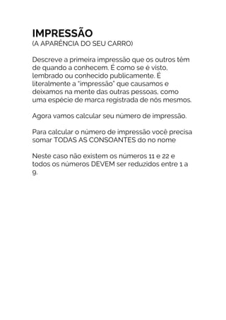 IMPRESSÃO
(A APARÊNCIA DO SEU CARRO)
Descreve a primeira impressão que os outros têm
de quando a conhecem. É como se é visto,
lembrado ou conhecido publicamente. É
literalmente a “impressão” que causamos e
deixamos na mente das outras pessoas, como
uma espécie de marca registrada de nós mesmos.
Agora vamos calcular seu número de impressão.
Para calcular o número de impressão você precisa
somar TODAS AS CONSOANTES do no nome
Neste caso não existem os números 11 e 22 e
todos os números DEVEM ser reduzidos entre 1 a
9.
 
