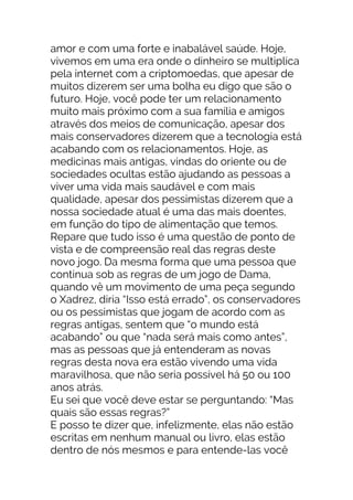 amor e com uma forte e inabalável saúde. Hoje,
vivemos em uma era onde o dinheiro se multiplica
pela internet com a criptomoedas, que apesar de
muitos dizerem ser uma bolha eu digo que são o
futuro. Hoje, você pode ter um relacionamento
muito mais próximo com a sua família e amigos
através dos meios de comunicação, apesar dos
mais conservadores dizerem que a tecnologia está
acabando com os relacionamentos. Hoje, as
medicinas mais antigas, vindas do oriente ou de
sociedades ocultas estão ajudando as pessoas a
viver uma vida mais saudável e com mais
qualidade, apesar dos pessimistas dizerem que a
nossa sociedade atual é uma das mais doentes,
em função do tipo de alimentação que temos.
Repare que tudo isso é uma questão de ponto de
vista e de compreensão real das regras deste
novo jogo. Da mesma forma que uma pessoa que
continua sob as regras de um jogo de Dama,
quando vê um movimento de uma peça segundo
o Xadrez, diria “Isso está errado”, os conservadores
ou os pessimistas que jogam de acordo com as
regras antigas, sentem que “o mundo está
acabando” ou que “nada será mais como antes”,
mas as pessoas que já entenderam as novas
regras desta nova era estão vivendo uma vida
maravilhosa, que não seria possível há 50 ou 100
anos atrás.
Eu sei que você deve estar se perguntando: “Mas
quais são essas regras?”
E posso te dizer que, infelizmente, elas não estão
escritas em nenhum manual ou livro, elas estão
dentro de nós mesmos e para entende-las você
 