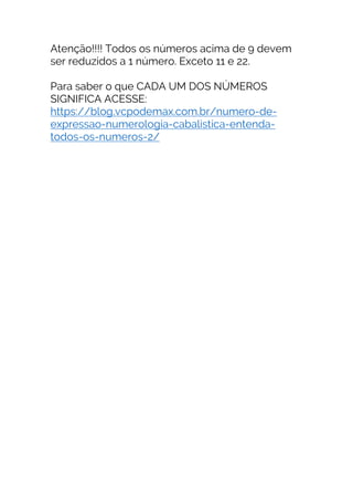 Atenção!!!! Todos os números acima de 9 devem
ser reduzidos a 1 número. Exceto 11 e 22.
Para saber o que CADA UM DOS NÚMEROS
SIGNIFICA ACESSE:
https://blog.vcpodemax.com.br/numero-de-
expressao-numerologia-cabalistica-entenda-
todos-os-numeros-2/
 