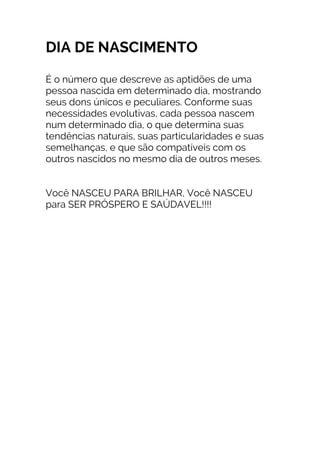 DIA DE NASCIMENTO
É o número que descreve as aptidões de uma
pessoa nascida em determinado dia, mostrando
seus dons únicos e peculiares. Conforme suas
necessidades evolutivas, cada pessoa nascem
num determinado dia, o que determina suas
tendências naturais, suas particularidades e suas
semelhanças, e que são compatíveis com os
outros nascidos no mesmo dia de outros meses.
Você NASCEU PARA BRILHAR, Você NASCEU
para SER PRÓSPERO E SAÚDAVEL!!!!
 
