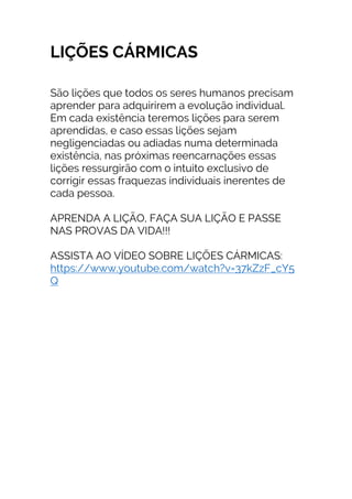 LIÇÕES CÁRMICAS
São lições que todos os seres humanos precisam
aprender para adquirirem a evolução individual.
Em cada existência teremos lições para serem
aprendidas, e caso essas lições sejam
negligenciadas ou adiadas numa determinada
existência, nas próximas reencarnações essas
lições ressurgirão com o intuito exclusivo de
corrigir essas fraquezas individuais inerentes de
cada pessoa.
APRENDA A LIÇÃO, FAÇA SUA LIÇÃO E PASSE
NAS PROVAS DA VIDA!!!
ASSISTA AO VÍDEO SOBRE LIÇÕES CÁRMICAS:
https://www.youtube.com/watch?v=37kZzF_cY5
Q
 