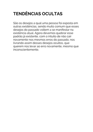 TENDÊNCIAS OCULTAS
São os desejos a qual uma pessoa foi exposta em
outras existências, sendo muito comum que esses
desejos do passado voltem a se manifestar na
existência atual. Agora devemos quebrar esse
padrão já existente, com o intuito de não cair
novamente nos mesmos erros do passado, nos
livrando assim desses desejos ocultos, que
querem nos levar ao erro novamente, mesmo que
inconscientemente.
 