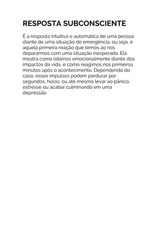 RESPOSTA SUBCONSCIENTE
É a resposta intuitiva e automática de uma pessoa
diante de uma situação de emergência, ou seja, é
aquela primeira reação que temos ao nos
depararmos com uma situação inesperada. Ela
mostra como lidamos emocionalmente diante dos
impactos da vida, e como reagimos nos primeiros
minutos após o acontecimento. Dependendo do
caso, esses impulsos podem perdurar por
segundos, horas, ou até mesmo levar ao pânico,
estresse ou acabar culminando em uma
depressão.
 