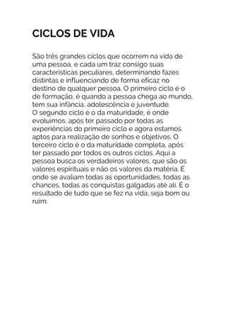 CICLOS DE VIDA
São três grandes ciclos que ocorrem na vida de
uma pessoa, e cada um traz consigo suas
características peculiares, determinando fazes
distintas e influenciando de forma eficaz no
destino de qualquer pessoa. O primeiro ciclo é o
de formação, é quando a pessoa chega ao mundo,
tem sua infância, adolescência e juventude.
O segundo ciclo é o da maturidade, é onde
evoluímos, após ter passado por todas as
experiências do primeiro ciclo e agora estamos
aptos para realização de sonhos e objetivos. O
terceiro ciclo é o da maturidade completa, após
ter passado por todos os outros ciclos. Aqui a
pessoa busca os verdadeiros valores, que são os
valores espirituais e não os valores da matéria. É
onde se avaliam todas as oportunidades, todas as
chances, todas as conquistas galgadas até ali. É o
resultado de tudo que se fez na vida, seja bom ou
ruim.
 