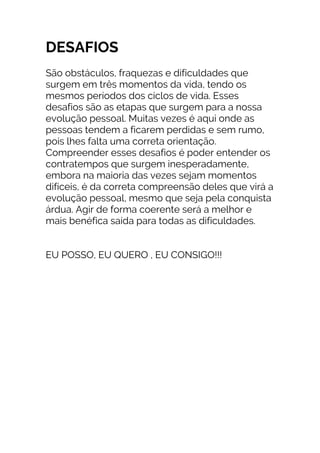 DESAFIOS
São obstáculos, fraquezas e dificuldades que
surgem em três momentos da vida, tendo os
mesmos períodos dos ciclos de vida. Esses
desafios são as etapas que surgem para a nossa
evolução pessoal. Muitas vezes é aqui onde as
pessoas tendem a ficarem perdidas e sem rumo,
pois lhes falta uma correta orientação.
Compreender esses desafios é poder entender os
contratempos que surgem inesperadamente,
embora na maioria das vezes sejam momentos
difíceis, é da correta compreensão deles que virá a
evolução pessoal, mesmo que seja pela conquista
árdua. Agir de forma coerente será a melhor e
mais benéfica saída para todas as dificuldades.
EU POSSO, EU QUERO , EU CONSIGO!!!
 