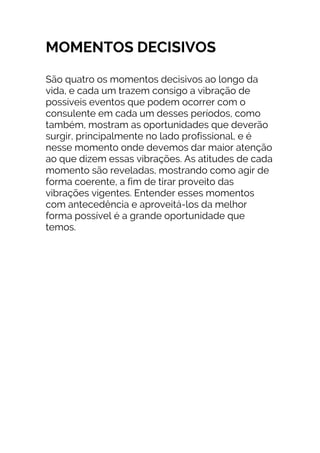 MOMENTOS DECISIVOS
São quatro os momentos decisivos ao longo da
vida, e cada um trazem consigo a vibração de
possíveis eventos que podem ocorrer com o
consulente em cada um desses períodos, como
também, mostram as oportunidades que deverão
surgir, principalmente no lado profissional, e é
nesse momento onde devemos dar maior atenção
ao que dizem essas vibrações. As atitudes de cada
momento são reveladas, mostrando como agir de
forma coerente, a fim de tirar proveito das
vibrações vigentes. Entender esses momentos
com antecedência e aproveitá-los da melhor
forma possível é a grande oportunidade que
temos.
 