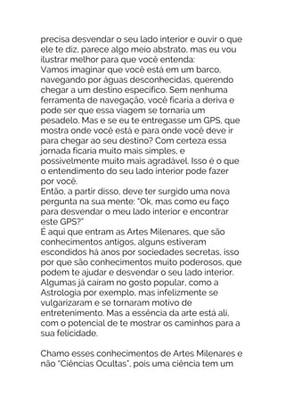 precisa desvendar o seu lado interior e ouvir o que
ele te diz, parece algo meio abstrato, mas eu vou
ilustrar melhor para que você entenda:
Vamos imaginar que você está em um barco,
navegando por águas desconhecidas, querendo
chegar a um destino específico. Sem nenhuma
ferramenta de navegação, você ficaria a deriva e
pode ser que essa viagem se tornaria um
pesadelo. Mas e se eu te entregasse um GPS, que
mostra onde você está e para onde você deve ir
para chegar ao seu destino? Com certeza essa
jornada ficaria muito mais simples, e
possivelmente muito mais agradável. Isso é o que
o entendimento do seu lado interior pode fazer
por você.
Então, a partir disso, deve ter surgido uma nova
pergunta na sua mente: “Ok, mas como eu faço
para desvendar o meu lado interior e encontrar
este GPS?”
É aqui que entram as Artes Milenares, que são
conhecimentos antigos, alguns estiveram
escondidos há anos por sociedades secretas, isso
por que são conhecimentos muito poderosos, que
podem te ajudar e desvendar o seu lado interior.
Algumas já caíram no gosto popular, como a
Astrologia por exemplo, mas infelizmente se
vulgarizaram e se tornaram motivo de
entretenimento. Mas a essência da arte está ali,
com o potencial de te mostrar os caminhos para a
sua felicidade.
Chamo esses conhecimentos de Artes Milenares e
não “Ciências Ocultas”, pois uma ciência tem um
 