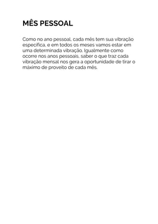 MÊS PESSOAL
Como no ano pessoal, cada mês tem sua vibração
específica, e em todos os meses vamos estar em
uma determinada vibração. Igualmente como
ocorre nos anos pessoais, saber o que traz cada
vibração mensal nos gera a oportunidade de tirar o
máximo de proveito de cada mês.
 