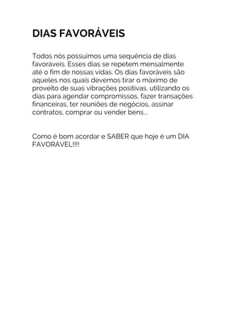 DIAS FAVORÁVEIS
Todos nós possuímos uma sequência de dias
favoráveis. Esses dias se repetem mensalmente
até o fim de nossas vidas. Os dias favoráveis são
aqueles nos quais devemos tirar o máximo de
proveito de suas vibrações positivas, utilizando os
dias para agendar compromissos, fazer transações
financeiras, ter reuniões de negócios, assinar
contratos, comprar ou vender bens...
Como é bom acordar e SABER que hoje é um DIA
FAVORÁVEL!!!!
 