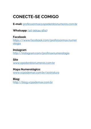 CONECTE-SE COMIGO
E-mail: professormax@opoderdosnumeros.com.br
Whatsapp: (41) 99544 5647
Facebook
https://www.facebook.com/professormax.numer
ologia
Instagram
http://instagram.com/profmaxnumerologia
Site
www.opoderdosnumeros.com.br
Mapa Numerológico:
www.vcpodemax.com.br/assinatura
Blog:
http://blog.vcpodemax.com.br
	
	
	
	
	
 
