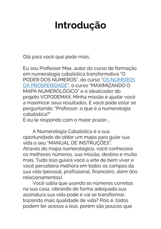 Introdução
Olá para você que pode mais,
Eu sou Professor Max, autor do curso de formação
em numerologia cabalística transformativa “O
PODER DOS NÚMEROS”, do curso “OS NÚMEROS
DA PROSPERIDADE”, o curso “MAXIMIZANDO O
MAPA NUMEROLÓGICO” e o idealizador do
projeto VCPODEMAX. Minha missão é ajudar você
a maximizar seus resultados. E você pode estar se
perguntando: “Professor, o que é a numerologia
cabalística?”
E eu te respondo com o maior prazer...
A Numerologia Cabalística é a sua
oportunidade de obter um mapa para guiar sua
vida o seu “MANUAL DE INSTRUÇÕES”.
Através do mapa numerológico, você conhecerá
os melhores números, sua missão, destino e muito
mais. Tudo isso guiará você a arte de bem viver e
você perceberá melhora em todos os campos da
sua vida (pessoal, profissional, financeiro, além dos
relacionamentos).
Você sabia que usando os números corretos
na sua casa, vibrando de forma adequada sua
assinatura sua vida pode e vai se transformar,
trazendo mais qualidade de vida? Pois é. todos
podem ter acesso a isso, porém são poucos que
 