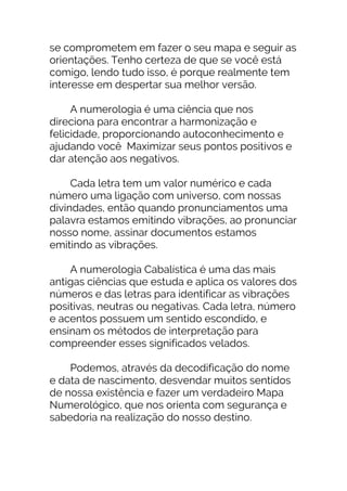 se comprometem em fazer o seu mapa e seguir as
orientações. Tenho certeza de que se você está
comigo, lendo tudo isso, é porque realmente tem
interesse em despertar sua melhor versão.
A numerologia é uma ciência que nos
direciona para encontrar a harmonização e
felicidade, proporcionando autoconhecimento e
ajudando você Maximizar seus pontos positivos e
dar atenção aos negativos.
Cada letra tem um valor numérico e cada
número uma ligação com universo, com nossas
divindades, então quando pronunciamentos uma
palavra estamos emitindo vibrações, ao pronunciar
nosso nome, assinar documentos estamos
emitindo as vibrações.
A numerologia Cabalística é uma das mais
antigas ciências que estuda e aplica os valores dos
números e das letras para identificar as vibrações
positivas, neutras ou negativas. Cada letra, número
e acentos possuem um sentido escondido, e
ensinam os métodos de interpretação para
compreender esses significados velados.
Podemos, através da decodificação do nome
e data de nascimento, desvendar muitos sentidos
de nossa existência e fazer um verdadeiro Mapa
Numerológico, que nos orienta com segurança e
sabedoria na realização do nosso destino.
 