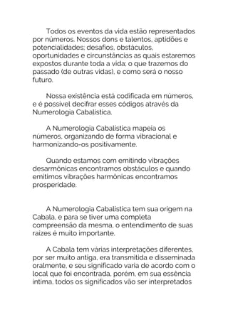 Todos os eventos da vida estão representados
por números. Nossos dons e talentos, aptidões e
potencialidades; desafios, obstáculos,
oportunidades e circunstâncias as quais estaremos
expostos durante toda a vida; o que trazemos do
passado (de outras vidas), e como será o nosso
futuro.
Nossa existência está codificada em números,
e é possível decifrar esses códigos através da
Numerologia Cabalística.
A Numerologia Cabalística mapeia os
números, organizando de forma vibracional e
harmonizando-os positivamente.
Quando estamos com emitindo vibrações
desarmônicas encontramos obstáculos e quando
emitimos vibrações harmônicas encontramos
prosperidade.
A Numerologia Cabalística tem sua origem na
Cabala, e para se tiver uma completa
compreensão da mesma, o entendimento de suas
raízes é muito importante.
A Cabala tem várias interpretações diferentes,
por ser muito antiga, era transmitida e disseminada
oralmente, e seu significado varia de acordo com o
local que foi encontrada, porém, em sua essência
íntima, todos os significados vão ser interpretados
 