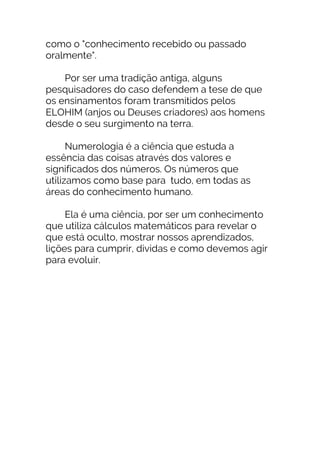 como o "conhecimento recebido ou passado
oralmente".
Por ser uma tradição antiga, alguns
pesquisadores do caso defendem a tese de que
os ensinamentos foram transmitidos pelos
ELOHIM (anjos ou Deuses criadores) aos homens
desde o seu surgimento na terra.
Numerologia é a ciência que estuda a
essência das coisas através dos valores e
significados dos números. Os números que
utilizamos como base para tudo, em todas as
áreas do conhecimento humano.
Ela é uma ciência, por ser um conhecimento
que utiliza cálculos matemáticos para revelar o
que está oculto, mostrar nossos aprendizados,
lições para cumprir, dividas e como devemos agir
para evoluir.
 