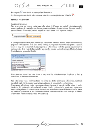 Rectángulo      para añadir un rectángulo al formulario.
Por último podemos añadir más controles, controles más complejos con el botón        .

Trabajar con controles

Seleccionar controles.
Para seleccionar un control basta hacer clic sobre él. Cuando un control está seleccionado
aparece rodeado de cuadrados que llamaremos controladores de movimiento (los más grandes)
y controladores de tamaño (los más pequeños) como vemos en la siguiente imagen:




A veces puede resultar un poco complicado seleccionar controles porque, o bien son demasiado
pequeños o finos (como en el caso de las líneas), o porque se encuentran solapados. En estos
casos es muy útil utilizar la lista desplegable de selección de controles que se encuentra en la
parte superior de la Hoja de Propiedades que puedes mostrar haciendo clic en el botón Hoja de
Propiedades en la pestaña Diseño.




Seleccionar un control de esta forma es muy sencillo, solo tienes que desplegar la lista y
seleccionar el control que te interesa.

Para seleccionar varios controles hacer clic sobre uno de los controles a seleccionar, mantener
pulsada la tecla Mayúsculas y hacer clic en cada uno de los controles a seleccionar.
Si queremos seleccionar varios controles contiguos hay una forma más rápida: pulsar el botón
izquierdo del ratón sobre el fondo del área de diseño y sin soltarlo arrastrarlo, vemos que
aparece dibujado en el área de diseño un cuadrado, cuando soltemos el botón del ratón, todos
los controles que entren en ese cuadrado quedarán seleccionados (no hace falta que el control
se encuentre completamente dentro del cuadrado).
 