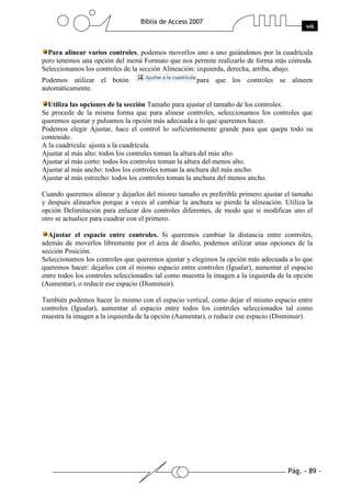Para alinear varios controles, podemos moverlos uno a uno guiándonos por la cuadrícula
pero tenemos una opción del menú Formato que nos permite realizarlo de forma más cómoda.
Seleccionamos los controles de la sección Alineación: izquierda, derecha, arriba, abajo.
Podemos utilizar el botón                            para que los controles se alineen
automáticamente.

  Utiliza las opciones de la sección Tamaño para ajustar el tamaño de los controles.
Se procede de la misma forma que para alinear controles, seleccionamos los controles que
queremos ajustar y pulsamos la opción más adecuada a lo que queremos hacer.
Podemos elegir Ajustar, hace el control lo suficientemente grande para que quepa todo su
contenido.
A la cuadrícula: ajusta a la cuadrícula.
Ajustar al más alto: todos los controles toman la altura del más alto.
Ajustar al más corto: todos los controles toman la altura del menos alto.
Ajustar al más ancho: todos los controles toman la anchura del más ancho.
Ajustar al más estrecho: todos los controles toman la anchura del menos ancho.

Cuando queremos alinear y dejarlos del mismo tamaño es preferible primero ajustar el tamaño
y después alinearlos porque a veces al cambiar la anchura se pierde la alineación. Utiliza la
opción Delimitación para enlazar dos controles diferentes, de modo que si modificas uno el
otro se actualice para cuadrar con el primero.

  Ajustar el espacio entre controles. Si queremos cambiar la distancia entre controles,
además de moverlos libremente por el área de diseño, podemos utilizar unas opciones de la
sección Posición.
Seleccionamos los controles que queremos ajustar y elegimos la opción más adecuada a lo que
queremos hacer: dejarlos con el mismo espacio entre controles (Igualar), aumentar el espacio
entre todos los controles seleccionados tal como muestra la imagen a la izquierda de la opción
(Aumentar), o reducir ese espacio (Disminuir).

También podemos hacer lo mismo con el espacio vertical, como dejar el mismo espacio entre
controles (Igualar), aumentar el espacio entre todos los controles seleccionados tal como
muestra la imagen a la izquierda de la opción (Aumentar), o reducir ese espacio (Disminuir).
 
