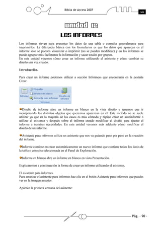 Los informes sirven para presentar los datos de una tabla o consulta generalmente para
imprimirlos. La diferencia básica con los formularios es que los datos que aparecen en el
informe sólo se pueden visualizar o imprimir (no se pueden modificar) y en los informes se
puede agrupar más facilmente la información y sacar totales por grupos.
En esta unidad veremos cómo crear un informe utilizando el asistente y cómo cambiar su
diseño una vez creado.

Introducción.

Para crear un informe podemos utilizar a sección Informess que encontrarás en la pestaña
Crear:




  Diseño de informe abre un informe en blanco en la vista diseño y tenemos que ir
incorporando los distintos objetos que queremos aparezcan en él. Este método no se suele
utilizar ya que en la mayoría de los casos es más cómodo y rápido crear un autoinforme o
utilizar el asistente y después sobre el informe creado modificar el diseño para ajustar el
informe a nuestras necesidades. En esta unidad veremos más adelante cómo modificar el
diseño de un informe.

  Asistente para informes utiliza un asistente que nos va guiando paso por paso en la creación
del informe.

   Informe consiste en crear automáticamente un nuevo informe que contiene todos los datos de
la tabla o consulta seleccionada en el Panel de Exploración.

  Informe en blanco abre un informe en blanco en vista Presentación.

Explicaremos a continuación la forma de crear un informe utilizando el asistente.

El asistente para informes.
Para arrancar el asistente para informes haz clic en el botón Asistente para informes que puedes
ver en la imagen anterior.

Aparece la primera ventana del asistente:
 