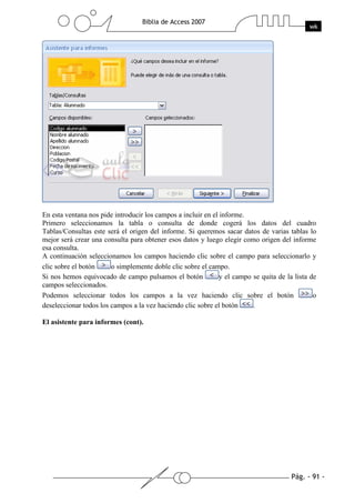 En esta ventana nos pide introducir los campos a incluir en el informe.
Primero seleccionamos la tabla o consulta de donde cogerá los datos del cuadro
Tablas/Consultas este será el origen del informe. Si queremos sacar datos de varias tablas lo
mejor será crear una consulta para obtener esos datos y luego elegir como origen del informe
esa consulta.
A continuación seleccionamos los campos haciendo clic sobre el campo para seleccionarlo y
clic sobre el botón     o simplemente doble clic sobre el campo.
Si nos hemos equivocado de campo pulsamos el botón            y el campo se quita de la lista de
campos seleccionados.
Podemos seleccionar todos los campos a la vez haciendo clic sobre el botón                     o
deseleccionar todos los campos a la vez haciendo clic sobre el botón     .

El asistente para informes (cont).
 