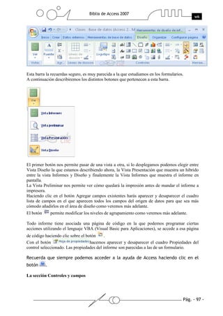 Esta barra la recuerdas seguro, es muy parecida a la que estudiamos en los formularios.
A continuación describiremos los distintos botones que pertenecen a esta barra.




El primer botón nos permite pasar de una vista a otra, si lo desplegamos podemos elegir entre
Vista Diseño la que estamos describiendo ahora, la Vista Presentación que muestra un hibrido
entre la vista Informes y Diseño y finalemente la Vista Informes que muestra el informe en
pantalla.
La Vista Preliminar nos permite ver cómo quedará la impresión antes de mandar el informe a
impresora.
Haciendo clic en el botón Agregar campos existentes harás aparecer y desaparecer el cuadro
lista de campos en el que aparecen todos los campos del origen de datos para que sea más
cómodo añadirlos en el área de diseño como veremos más adelante.
El botón     permite modificar los niveles de agrupamiento como veremos más adelante.

Todo informe tiene asociada una página de código en la que podemos programar ciertas
acciones utilizando el lenguaje VBA (Visual Basic para Aplicaciones), se accede a esa página
de código haciendo clic sobre el botón    .
Con el botón                       hacemos aparecer y desaparecer el cuadro Propiedades del
control seleccionado. Las propiedades del informe son parecidas a las de un formulario.




La sección Controles y campos
 