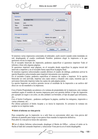 Si tenemos varias impresoras conectadas al ordenador, suele ocurrir cuando están instaladas en
red, desplegando el cuadro combinado Nombre: podemos elegir la impresora a la que
queremos enviar la impresión.
En el recuadro Intervalo de impresión, podemos especificar si queremos imprimir Todo el
informe o bien sólo algunas páginas.
Si queremos imprimir unas páginas, en el recuadro desde especificar la página inicial del
intervalo a imprimir y en el recuadro hasta especificar la página final.
Si tenemos registros seleccionados cuando abrimos el cuadro de diálogo, podremos activar la
opción Registros seleccionados para imprimir únicamente esos registros.
En el recuadro Copias, podemos especificar el número de copias a imprimir. Si la opción
Intercalar no está activada, imprime una copia entera y después otra copia, mientras que si
activamos Intercalar imprime todas las copias de cada página juntas.
La opción Imprimir en archivo permite enviar el resultado de la impresión a un archivo del
disco en vez de mandarlo a la impresora.

Con el botón Propiedades accedemos a la ventana de propiedades de la impresora, esta ventana
cambiará según el modelo de nuestra impresora pero nos permite definir el tipo de impresión
por ejemplo en negro o en color, en alta calidad o en borrador, el tipo de papel que utilizamos,
etc...
Con el botón Configurar... podemos configurar la página, cambiar los márgenes, impresión a
varias columnas, etc...
Por último pulsamos el botón Aceptar y se inicia la impresión. Si cerramos la ventana sin
aceptar no se imprime nada.

  Abrir el informe en vista previa

Para comprobar que la impresión va a salir bien es conveniente abrir una vista previa del
informe en pantalla para luego si nos parece bien mandar la impresión definitiva.
Para abrir la vista previa tienes dos opciones:

   Con el objeto Informe seleccionado, desplegar el Botón de Office , colocar el ratón en la
flecha al lado del comando Imprimir y seleccionar Vista previa en el menú desplegable.
 