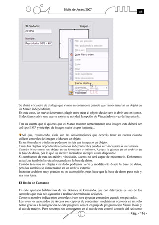 Se abrirá el cuadro de diálogo que vimos anteriormente cuando queríamos insertar un objeto en
un Marco independiente.
En este caso, de nuevo deberemos elegir entre crear el objeto desde cero o abrir uno existente.
Si decidimos abrir uno que ya existe se nos dará la opción de Vincularlo en vez de Incrustarlo.

Ten en cuenta que si quieres que el Marco muestre correctamente una imagen esta deberá ser
del tipo BMP y este tipo de imagen suele ocupar bastante...

   Así que, resumiendo, estás son las consideraciones que deberás tener en cuenta cuando
utilices controles de Imagen o Marcos de objeto:
En un formulario o informe podemos incluir una imagen o un objeto.
Tanto los objetos dependientes como los independientes pueden ser vinculados o incrustados.
Cuando incrustamos un objeto en un formulario o informe, Access lo guarda en un archivo en
la base de datos, por lo que un archivo incrustado siempre estará disponible.
Si cambiamos de ruta un archivo vinculado, Access no será capaz de encontrarlo. Deberemos
actualizar también la ruta almacenada en la base de datos.
Cuando tenemos un objeto vinculado podremos verlo y modificarlo desde la base de datos,
pero los cambios se almacenarán en un archivo externo.
Incrustar archivos muy grandes no es aconsejable, pues hace que la base de datos pese más y
sea más lenta.

El Botón de Comando

En este apartado hablaremos de los Botones de Comando, que con diferencia es uno de los
controles que más nos ayudarán a realizar determinadas acciones.
Como su nombre indica estos controles sirven para ejecutar comandos cuando son pulsados.
Los usuarios avanzados de Access son capaces de concentrar muchísimas acciones en un solo
botón gracias a la integración de este programa con el lenguaje de programación Visual Basic y
al uso de macros. Pero nosotros nos centraremos en el uso de este control a través del Asistente
 