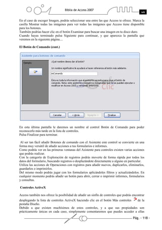 En el caso de escoger Imagen, podrás seleccionar una entre las que Access te ofrece. Marca la
casilla Mostrar todas las imágenes para ver todas las imágenes que Access tiene disponible
para los botones.
También podrías hacer clic en el botón Examinar para buscar una imagen en tu disco duro.
Cuando hayas terminado pulsa Siguiente para continuar, y que aparezca la pantalla que
veremos en la siguiente página....

El Botón de Comando (cont.)




En esta última pantalla le daremos un nombre al control Botón de Comando para poder
reconocerlo más tarde en la lista de controles.
Pulsa Finalizar para terminar.

 Al ser tan fácil añadir Botones de comando con el Asistente este control se convierte en una
forma muy versátil de añadir acciones a tus formularios e informes.
Como podrás ver en las primeras ventanas del Asistente para controles existen varias acciones
que podrás realizar.
Con la categoría de Exploración de registros podrás moverte de forma rápida por todos los
datos del formulario, buscando registros o desplazándote directamente a alguno en particular.
Utiliza las acciones de Operaciones con registros para añadir nuevos, duplicarlos, eliminarlos,
guardarlos o imprimirlos.
Del mismo modo podrás jugar con los formularios aplicándoles filtros y actualizándolos. En
cualquier momento podrás añadir un botón para abrir, cerrar o imprimir informes, formularios
y consultas.

Controles ActiveX

Access también nos ofrece la posibilidad de añadir un sinfín de controles que podrás encontrar
desplegando la lista de controles ActiveX haciendo clic en el botón Más controles de la
pestaña Diseño.
Debido a que existen muchísimos de estos controles, y a que sus propiedades son
prácticamente únicas en cada caso, simplemente comentaremos que puedes acceder a ellas
 