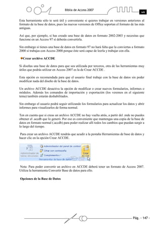 Esta herramienta sólo te será útil y conveniente si quieres trabajar en versiones anteriores al
formato de tu base de datos, pues las nuevas versiones de Office soportan el formato de las más
antiguas.

Así que, por ejemplo, si has creado una base de datos en formato 2002-2003 y necesitas que
funcione en un Access 97 sí deberás convertirla.

Sin embargo si tienes una base de datos en formato 97 no hará falta que la conviertas a formato
2000 si trabajas con Access 2000 porque éste será capaz de leerla y trabajar con ella.

  Crear archivo ACCDE

Si diseñas una base de datos para que sea utilizada por terceros, otra de las herramientas muy
útiles que podrás utilizar en Access 2007 es la de Crear ACCDE .

Esta opción es recomendada para que el usuario final trabaje con la base de datos sin poder
modificar nada del diseño de la base de datos.

Un archivo ACCDE desactiva la opción de modificar o crear nuevos formularios, informes o
módulos. Además los comandos de importación y exportación (los veremos en el siguiente
tema) también estarán deshabilitados.

Sin embargo el usuario podrá seguir utilizando los formularios para actualizar los datos y abrir
informes para visualizarlos de forma normal.

Ten en cuenta que si creas un archivo ACCDE no hay vuelta atrás, a partir del .mde no puedes
obtener el .accdb que lo generó. Por eso es conveniente que mantengas una copia de la base de
datos en formato normal (.accdb) para poder realizar allí todos los cambios que puedan surgir a
lo largo del tiempo.

Para crear un archivo ACCDE tendrás que acudir a la pestaña Herramientas de base de datos y
hacer clic en la opción Crear ACCDE.




Nota: Para poder convertir un archivo en ACCDE deberá tener un formato de Access 2007.
Utiliza la herramienta Convertir Base de datos para ello.

Opciones de la Base de Datos
 