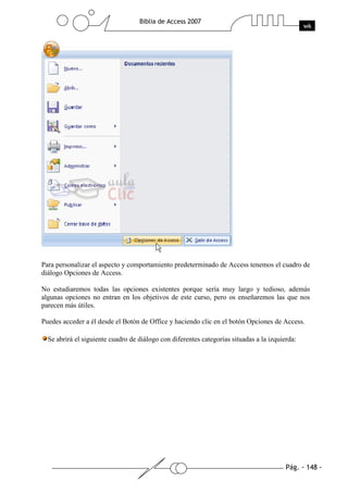 Para personalizar el aspecto y comportamiento predeterminado de Access tenemos el cuadro de
diálogo Opciones de Access.

No estudiaremos todas las opciones existentes porque sería muy largo y tedioso, además
algunas opciones no entran en los objetivos de este curso, pero os enseñaremos las que nos
parecen más útiles.

Puedes acceder a él desde el Botón de Office y haciendo clic en el botón Opciones de Access.

  Se abrirá el siguiente cuadro de diálogo con diferentes categorías situadas a la izquierda:
 