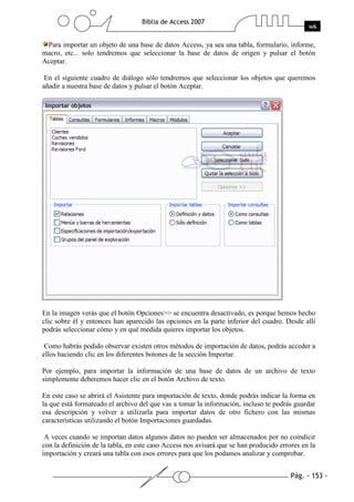 Para importar un objeto de una base de datos Access, ya sea una tabla, formulario, informe,
macro, etc... solo tendremos que seleccionar la base de datos de origen y pulsar el botón
Aceptar.

 En el siguiente cuadro de diálogo sólo tendremos que seleccionar los objetos que queremos
añadir a nuestra base de datos y pulsar el botón Aceptar.




En la imagen verás que el botón Opciones>> se encuentra desactivado, es porque hemos hecho
clic sobre él y entonces han aparecido las opciones en la parte inferior del cuadro. Desde allí
podrás seleccionar cómo y en qué medida quieres importar los objetos.

 Como habrás podido observar existen otros métodos de importación de datos, podrás acceder a
ellos haciendo clic en los diferentes botones de la sección Importar.

Por ejemplo, para importar la información de una base de datos de un archivo de texto
simplemente deberemos hacer clic en el botón Archivo de texto.

En este caso se abrirá el Asistente para importación de texto, donde podrás indicar la forma en
la que está formateado el archivo del que vas a tomar la información, incluso te podrás guardar
esa descripción y volver a utilizarla para importar datos de otro fichero con las mismas
características utilizando el botón Importaciones guardadas.

 A veces cuando se importan datos algunos datos no pueden ser almacenados por no coindicir
con la definición de la tabla, en este caso Access nos avisará que se han producido errores en la
importación y creará una tabla con esos errores para que los podamos analizar y comprobar.
 