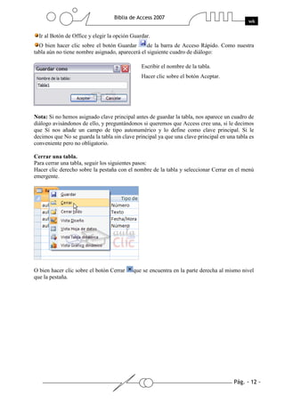 Ir al Botón de Office y elegir la opción Guardar.
  O bien hacer clic sobre el botón Guardar       de la barra de Acceso Rápido. Como nuestra
tabla aún no tiene nombre asignado, aparecerá el siguiente cuadro de diálogo:

                                               Escribir el nombre de la tabla.
                                               Hacer clic sobre el botón Aceptar.




Nota: Si no hemos asignado clave principal antes de guardar la tabla, nos aparece un cuadro de
diálogo avisándonos de ello, y preguntándonos si queremos que Access cree una, si le decimos
que Sí nos añade un campo de tipo autonumérico y lo define como clave principal. Si le
decimos que No se guarda la tabla sin clave principal ya que una clave principal en una tabla es
conveniente pero no obligatorio.

Cerrar una tabla.
Para cerrar una tabla, seguir los siguientes pasos:
Hacer clic derecho sobre la pestaña con el nombre de la tabla y seleccionar Cerrar en el menú
emergente.




O bien hacer clic sobre el botón Cerrar    que se encuentra en la parte derecha al mismo nivel
que la pestaña.
 