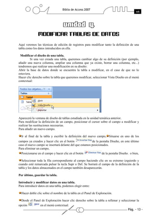 Aquí veremos las técnicas de edición de registros para modificar tanto la definición de una
tabla como los datos introducidos en ella.

 Modificar el diseño de una tabla.
         Si una vez creada una tabla, queremos cambiar algo de su definición (por ejemplo,
añadir una nueva columna, ampliar una columna que ya existe, borrar una columna, etc...)
tendremos que realizar una modificación en su diseño:
Abrir la base de datos donde se encuentra la tabla a modificar, en el caso de que no lo
estuviera.
Hacer clic derecho sobre la tabla que queremos modificar, seleccionar Vista Diseño en el menú
contextual:




Aparecerá la ventana de diseño de tablas estudiada en la unidad temática anterior.
Para modificar la definición de un campo, posicionar el cursor sobre el campo a modificar y
realizar las sustituciones necesarias.
Para añadir un nuevo campo.

  Ir al final de la tabla y escribir la definición del nuevo campo, Situarse en uno de los
campos ya creados y hacer clic en el botón               de la pestaña Diseño, en este último
caso el nuevo campo se insertará delante del que estamos posicionados.
Para eliminar un campo,
  Posicionarse en el campo y hacer clic en el botón              de la pestaña Diseño. o bien,

  Seleccionar toda la fila correspondiente al campo haciendo clic en su extremo izquierdo y
cuando esté remarcada pulsar la tecla Supr o Del. Se borrará el campo de la definición de la
tabla y los datos almacenados en el campo también desaparecerán.

Por último, guardar la tabla.

Introducir y modificar datos en una tabla.
Para introducir datos en una tabla, podemos elegir entre:

  Hacer doble clic sobre el nombre de la tabla en el Panel de Exploración.

  Desde el Panel de Exploración hacer clic derecho sobre la tabla a rellenar y seleccionar la
opción           en el menú contextual.
 