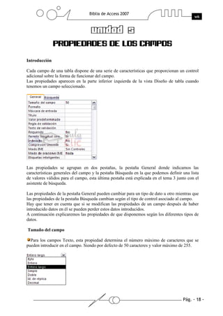 Introducción

Cada campo de una tabla dispone de una serie de características que proporcionan un control
adicional sobre la forma de funcionar del campo.
Las propiedades aparecen en la parte inferior izquierda de la vista Diseño de tabla cuando
tenemos un campo seleccionado.




Las propiedades se agrupan en dos pestañas, la pestaña General donde indicamos las
características generales del campo y la pestaña Búsqueda en la que podemos definir una lista
de valores válidos para el campo, esta última pestaña está explicada en el tema 3 junto con el
asistente de búsqueda.

Las propiedades de la pestaña General pueden cambiar para un tipo de dato u otro mientras que
las propiedades de la pestaña Búsqueda cambian según el tipo de control asociado al campo.
Hay que tener en cuenta que si se modifican las propiedades de un campo después de haber
introducido datos en él se pueden perder estos datos introducidos.
A continuación explicaremos las propiedades de que disponemos según los diferentes tipos de
datos.

Tamaño del campo

  Para los campos Texto, esta propiedad determina el número máximo de caracteres que se
pueden introducir en el campo. Siendo por defecto de 50 caracteres y valor máximo de 255.
 