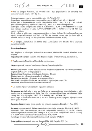 Para los campos Numérico, las opciones son:         Byte (equivalente a un carácter) para
almacenar valores enteros entre 0 y 255.

Entero para valores enteros comprendidos entre -32.768 y 32.767.
Entero largo para valores enteros comprendidos entre -2.147.483.648 y 2.147.483.647.
Simple para la introducción de valores comprendidos entre -3,402823E38 y -1,401298E-45
para valores negativos, y entre 1,401298E-45 y 3,402823E38 para valores positivos.
Doble para valores comprendidos entre -1,79769313486231E308 y -4,94065645841247E-324
para valores negativos, y entre 1,79769313486231E308 y 4,94065645841247E-324 para
valores positivos.
Id. de réplica se utiliza para claves autonuméricas en bases réplicas. Decimal para almacenar
valores comprendidos entre -10^38-1 y 10^38-1 (si estamos en una base de datos .adp) y
números entre -10^28-1 y 10^28-1 (si estamos en una base de datos .accdb)

  Los campos Autonumérico son Entero largo. A los demás tipos de datos no se les puede
especificar tamaño.

Formato del campo

Esta propiedad se utiliza para personalizar la forma de presentar los datos en pantalla o en un
informe.
Se puede establecer para todos los tipos de datos excepto el Objeto OLE y Autonumérico.

  Para los campos Numérico y Moneda, las opciones son:

Número general: presenta los números tal como fueron introducidos.

Moneda: presenta los valores introducidos con el separador de millares y el símbolo monetario
asignado en Windows como puede ser €.
Euro: utiliza el formato de moneda, con el símbolo del euro.
Fijo: presenta los valores sin separador de millares.
Estándar: presenta los valores con separador de millares.
Porcentaje: multiplica el valor por 100 y añade el signo de porcentaje (%).
Científico: presenta el número con notación científica.

  Los campos Fecha/Hora tienen los siguientes formatos:

Fecha general: si el valor es sólo una fecha, no se muestra ninguna hora; si el valor es sólo
una hora, no se muestra ninguna fecha. Este valor es una combinación de los valores de Fecha
corta y Hora larga. Ejemplos: 3/4/93, 05:34:00 PM y 3/4/93 05:34:00 PM.
Fecha larga: se visualiza la fecha con el día de la semana y el mes completo. Ejemplo: Lunes
21 de agosto de 2000.

Fecha mediana: presenta el mes con los tres primeros caracteres. Ejemplo: 21-Ago-2000.

Fecha corta: se presenta la fecha con dos dígitos para el día, mes y año. Ejemplo: 01/08/00.
El formato Fecha corta asume que las fechas comprendidas entre el 1/1/00 y el 31/12/29 son
fechas comprendidas entre los años 2000 y el 2029 y las fechas comprendidas entre el 1/1/30 y
el 31/12/99 pertenecen al intervalo de años entre 1930 y 1999.
Hora larga: presenta la hora con el formato normal. Ejemplo: 17:35:20.

Hora mediana: presenta la hora con formato PM o AM. Ejemplo: 5:35 PM.
 