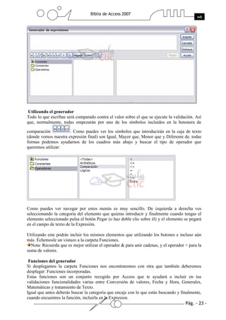 Utilizando el generador
Todo lo que escribas será comparado contra el valor sobre el que se ejecute la validación. Así
que, normalmente, todas empezarán por uno de los símbolos incluidos en la botonera de

comparación           . Como puedes ver los símbolos que introducirán en la caja de texto
(donde vemos nuestra expresión final) son Igual, Mayor que, Menor que y Diferente de. todas
formas podemos ayudarnos de los cuadros más abajo y buscar el tipo de operador que
queremos utilizar:




Como puedes ver navegar por estos menús es muy sencillo. De izquierda a derecha ves
seleccionando la categoría del elemento que quieras introducir y finalmente cuando tengas el
elemento seleccionado pulsa el botón Pegar (o haz doble clic sobre él) y el elemento se pegará
en el campo de texto de la Expresión.

Utilizando este podrás incluir los mismos elementos que utilizando los botones e incluso aún
más. Échemosle un vistazo a la carpeta Funciones.
  Nota: Recuerda que es mejor utilizar el operador & para unir cadenas, y el operador + para la
suma de valores.

 Funciones del generador
Si desplegamos la carpeta Funciones nos encontraremos con otra que también deberemos
desplegar: Funciones incorporadas.
Estas funciones son un conjunto recogido por Access que te ayudará a incluir en tus
validaciones funcionalidades varias entre Conversión de valores, Fecha y Hora, Generales,
Matemáticas y tratamiento de Texto.
Igual que antes deberás buscar la categoría que encaje con lo que estás buscando y finalmente,
cuando encuentres la función, incluirla en la Expresion.
 