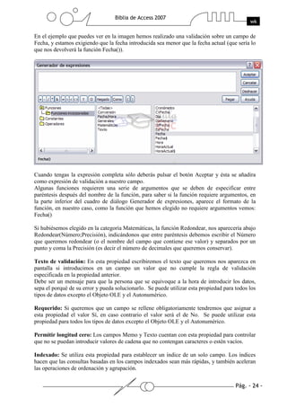 En el ejemplo que puedes ver en la imagen hemos realizado una validación sobre un campo de
Fecha, y estamos exigiendo que la fecha introducida sea menor que la fecha actual (que sería lo
que nos devolverá la función Fecha()).




Cuando tengas la expresión completa sólo deberás pulsar el botón Aceptar y ésta se añadira
como expresión de validación a nuestro campo.
Algunas funciones requieren una serie de argumentos que se deben de especificar entre
paréntesis después del nombre de la función, para saber si la función requiere argumentos, en
la parte inferior del cuadro de diálogo Generador de expresiones, aparece el formato de la
función, en nuestro caso, como la función que hemos elegido no requiere argumentos vemos:
Fecha()

Si hubiésemos elegido en la categoría Matemáticas, la función Redondear, nos aparecería abajo
Redondear(Número;Precisión), indicándonos que entre paréntesis debemos escribir el Número
que queremos redondear (o el nombre del campo que contiene ese valor) y separados por un
punto y coma la Precisión (es decir el número de decimales que queremos conservar).

Texto de validación: En esta propiedad escribiremos el texto que queremos nos aparezca en
pantalla si introducimos en un campo un valor que no cumple la regla de validación
especificada en la propiedad anterior.
Debe ser un mensaje para que la persona que se equivoque a la hora de introducir los datos,
sepa el porqué de su error y pueda solucionarlo. Se puede utilizar esta propiedad para todos los
tipos de datos excepto el Objeto OLE y el Autonumérico.

Requerido: Si queremos que un campo se rellene obligatoriamente tendremos que asignar a
esta propiedad el valor Sí, en caso contrario el valor será el de No. Se puede utilizar esta
propiedad para todos los tipos de datos excepto el Objeto OLE y el Autonumérico.

Permitir longitud cero: Los campos Memo y Texto cuentan con esta propiedad para controlar
que no se puedan introducir valores de cadena que no contengan caracteres o estén vacíos.

Indexado: Se utiliza esta propiedad para establecer un índice de un solo campo. Los índices
hacen que las consultas basadas en los campos indexados sean más rápidas, y también aceleran
las operaciones de ordenación y agrupación.
 