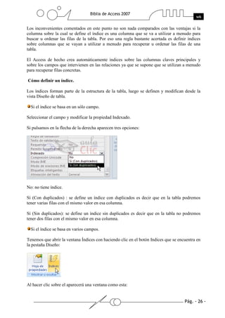 Los inconvenientes comentados en este punto no son nada comparados con las ventajas si la
columna sobre la cual se define el índice es una columna que se va a utilizar a menudo para
buscar u ordenar las filas de la tabla. Por eso una regla bastante acertada es definir índices
sobre columnas que se vayan a utilizar a menudo para recuperar u ordenar las filas de una
tabla.

El Access de hecho crea automáticamente índices sobre las columnas claves principales y
sobre los campos que intervienen en las relaciones ya que se supone que se utilizan a menudo
para recuperar filas concretas.

Cómo definir un índice.

Los índices forman parte de la estructura de la tabla, luego se definen y modifican desde la
vista Diseño de tabla.

  Si el índice se basa en un sólo campo.

Seleccionar el campo y modificar la propiedad Indexado.

Si pulsamos en la flecha de la derecha aparecen tres opciones:




No: no tiene índice.

Sí (Con duplicados) : se define un índice con duplicados es decir que en la tabla podremos
tener varias filas con el mismo valor en esa columna.

Sí (Sin duplicados): se define un índice sin duplicados es decir que en la tabla no podremos
tener dos filas con el mismo valor en esa columna.

  Si el índice se basa en varios campos.

Tenemos que abrir la ventana Índices con haciendo clic en el botón Indices que se encuentra en
la pestaña Diseño:




Al hacer clic sobre el aparecerá una ventana como esta:
 