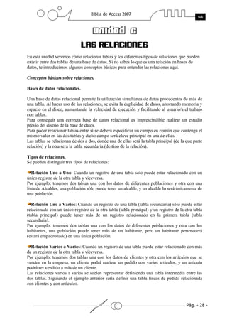En esta unidad veremos cómo relacionar tablas y los diferentes tipos de relaciones que pueden
existir entre dos tablas de una base de datos. Si no sabes lo que es una relación en bases de
datos, te introducimos algunos conceptos básicos para entender las relaciones aquí.

Conceptos básicos sobre relaciones.

Bases de datos relacionales.

Una base de datos relacional permite la utilización simultánea de datos procedentes de más de
una tabla. Al hacer uso de las relaciones, se evita la duplicidad de datos, ahorrando memoria y
espacio en el disco, aumentando la velocidad de ejecución y facilitando al usuario/a el trabajo
con tablas.
Para conseguir una correcta base de datos relacional es imprescindible realizar un estudio
previo del diseño de la base de datos.
Para poder relacionar tablas entre sí se deberá especificar un campo en común que contenga el
mismo valor en las dos tablas y dicho campo será clave principal en una de ellas.
Las tablas se relacionan de dos a dos, donde una de ellas será la tabla principal (de la que parte
relación) y la otra será la tabla secundaria (destino de la relación).

Tipos de relaciones.
Se pueden distinguir tres tipos de relaciones:

   Relación Uno a Uno: Cuando un registro de una tabla sólo puede estar relacionado con un
único registro de la otra tabla y viceversa.
Por ejemplo: tenemos dos tablas una con los datos de diferentes poblaciones y otra con una
lista de Alcaldes, una población sólo puede tener un alcalde, y un alcalde lo será únicamente de
una población.

   Relación Uno a Varios: Cuando un registro de una tabla (tabla secundaria) sólo puede estar
relacionado con un único registro de la otra tabla (tabla principal) y un registro de la otra tabla
(tabla principal) puede tener más de un registro relacionado en la primera tabla (tabla
secundaria).
Por ejemplo: tenemos dos tablas una con los datos de diferentes poblaciones y otra con los
habitantes, una población puede tener más de un habitante, pero un habitante pertenecerá
(estará empadronado) en una única población.

  Relación Varios a Varios: Cuando un registro de una tabla puede estar relacionado con más
de un registro de la otra tabla y viceversa.
Por ejemplo: tenemos dos tablas una con los datos de clientes y otra con los artículos que se
venden en la empresa, un cliente podrá realizar un pedido con varios artículos, y un artículo
podrá ser vendido a más de un cliente.
Las relaciones varios a varios se suelen representar definiendo una tabla intermedia entre las
dos tablas. Siguiendo el ejemplo anterior sería definir una tabla líneas de pedido relacionada
con clientes y con artículos.
 