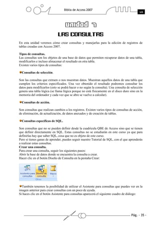 En esta unidad veremos cómo crear consultas y manejarlas para la edición de registros de
tablas creadas con Access 2007.

Tipos de consultas.
Las consultas son los objetos de una base de datos que permiten recuperar datos de una tabla,
modificarlos e incluso almacenar el resultado en otra tabla.
Existen varios tipos de consultas:

  Consultas de selección.

Son las consultas que extraen o nos muestran datos. Muestran aquellos datos de una tabla que
cumplen los criterios especificados. Una vez obtenido el resultado podremos consultar los
datos para modificarlos (esto se podrá hacer o no según la consulta). Una consulta de selección
genera una tabla lógica (se llama lógica porque no está físicamente en el disco duro sino en la
memoria del ordenador y cada vez que se abre se vuelve a calcular).

  Consultas de acción.

Son consultas que realizan cambios a los registros. Existen varios tipos de consultas de acción,
de eliminación, de actualización, de datos anexados y de creación de tablas.

  Consultas específicas de SQL.

Son consultas que no se pueden definir desde la cuadrícula QBE de Access sino que se tienen
que definir directamente en SQL. Estas consultas no se estudiarán en este curso ya que para
definirlas hay que saber SQL, cosa que no es objeto de este curso.
Pero si tienes ganas de aprender, puedes seguir nuestro Tutorial de SQL, con el que aprenderás
a realizar estas consultas.
Crear una consulta.
Para crear una consulta, seguir los siguientes pasos:
Abrir la base de datos donde se encuentra la consulta a crear.
Hacer clic en el botón Diseño de Consulta en la pestaña Crear:




  También tenemos la posibilidad de utilizar el Asistente para consultas que puedes ver en la
imagen anterior para crear consultas con un poco de ayuda.
Si haces clic en el botón Asistente para consultas aparecerá el siguiente cuadro de diálogo:
 
