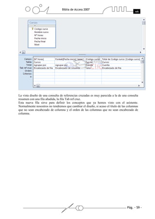La vista diseño de una consulta de referencias cruzadas es muy parecida a la de una consulta
resumen con una fila añadida, la fila Tab ref cruz.
Esta nueva fila sirve para definir los conceptos que ya hemos visto con el asistente.
Normalmente nosostros no tendremos que cambiar el diseño, si acaso el título de las columnas
que no sean encabezado de columna y el orden de las columnas que no sean encabezado de
columna.
 