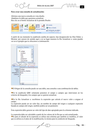 Para crear una consulta de actualización:

Abrimos una nueva consulta en vista diseño.
Añadimos la tabla que queremos actualizar.
Haz clic en el botón Actualizar de la pestaña Diseño:




A partir de ese momento la cuadrícula cambia de aspecto, han desaparecido las filas Orden: y
Mostrar: por carecer de sentido aquí y en su lugar tenemos la fila Actualizar a: como puedes
ver en el ejemplo que te ofrecemos a continuación:




  El Origen de la consulta puede ser una tabla, una consulta o una combinación de tablas.

  En la cuadrícula QBE solamente ponemos el campo o campos que intervienen en los
criterios de búsqueda y los campos que se quieren actualizar.

  En la fila Actualizar a: escribimos la expresión que calcula el nuevo valor a asignar al
campo.
La expresión puede ser un valor fijo, un nombre de campo del origen o cualquier expresión
basada en campos del origen, también podría ser un parámetro
.
Esta expresión debe generar un valor del tipo de dato apropiado para la columna indicada.

La expresión debe ser calculable a partir de los valores de la fila que se está actualizando.
  Si para el cálculo de la expresión se utiliza una columna que también se modifica, el valor
que se utiliza es el antes de la modificación, lo mismo para la condición de búsqueda.
 