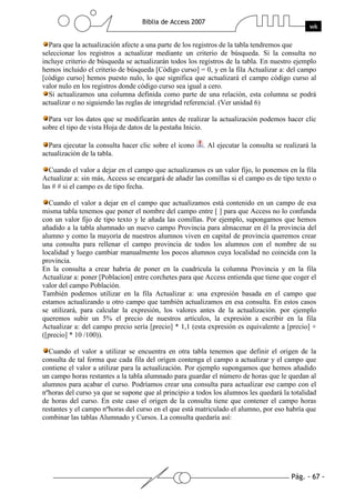 Para que la actualización afecte a una parte de los registros de la tabla tendremos que
seleccionar los registros a actualizar mediante un criterio de búsqueda. Si la consulta no
incluye criterio de búsqueda se actualizarán todos los registros de la tabla. En nuestro ejemplo
hemos incluido el criterio de búsqueda [Código curso] = 0, y en la fila Actualizar a: del campo
[código curso] hemos puesto nulo, lo que significa que actualizará el campo código curso al
valor nulo en los registros donde código curso sea igual a cero.
  Si actualizamos una columna definida como parte de una relación, esta columna se podrá
actualizar o no siguiendo las reglas de integridad referencial. (Ver unidad 6)

  Para ver los datos que se modificarán antes de realizar la actualización podemos hacer clic
sobre el tipo de vista Hoja de datos de la pestaña Inicio.

  Para ejecutar la consulta hacer clic sobre el icono   . Al ejecutar la consulta se realizará la
actualización de la tabla.

  Cuando el valor a dejar en el campo que actualizamos es un valor fijo, lo ponemos en la fila
Actualizar a: sin más, Access se encargará de añadir las comillas si el campo es de tipo texto o
las # # si el campo es de tipo fecha.

  Cuando el valor a dejar en el campo que actualizamos está contenido en un campo de esa
misma tabla tenemos que poner el nombre del campo entre [ ] para que Access no lo confunda
con un valor fijo de tipo texto y le añada las comillas. Por ejemplo, supongamos que hemos
añadido a la tabla alumnado un nuevo campo Provincia para almacenar en él la provincia del
alumno y como la mayoría de nuestros alumnos viven en capital de provincia queremos crear
una consulta para rellenar el campo provincia de todos los alumnos con el nombre de su
localidad y luego cambiar manualmente los pocos alumnos cuya localidad no coincida con la
provincia.
En la consulta a crear habría de poner en la cuadrícula la columna Provincia y en la fila
Actualizar a: poner [Poblacion] entre corchetes para que Access entienda que tiene que coger el
valor del campo Población.
También podemos utilizar en la fila Actualizar a: una expresión basada en el campo que
estamos actualizando u otro campo que también actualizamos en esa consulta. En estos casos
se utilizará, para calcular la expresión, los valores antes de la actualización. por ejemplo
queremos subir un 5% el precio de nuestros artículos, la expresión a escribir en la fila
Actualizar a: del campo precio sería [precio] * 1,1 (esta expresión es equivalente a [precio] +
([precio] * 10 /100)).

  Cuando el valor a utilizar se encuentra en otra tabla tenemos que definir el origen de la
consulta de tal forma que cada fila del origen contenga el campo a actualizar y el campo que
contiene el valor a utilizar para la actualización. Por ejemplo supongamos que hemos añadido
un campo horas restantes a la tabla alumnado para guardar el número de horas que le quedan al
alumnos para acabar el curso. Podríamos crear una consulta para actualizar ese campo con el
nºhoras del curso ya que se supone que al principio a todos los alumnos les quedará la totalidad
de horas del curso. En este caso el origen de la consulta tiene que contener el campo horas
restantes y el campo nºhoras del curso en el que está matriculado el alumno, por eso habría que
combinar las tablas Alumnado y Cursos. La consulta quedaría así:
 