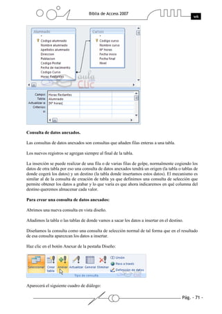 Consulta de datos anexados.

Las consultas de datos anexados son consultas que añaden filas enteras a una tabla.

Los nuevos registros se agregan siempre al final de la tabla.

La inserción se puede realizar de una fila o de varias filas de golpe, normalmente cogiendo los
datos de otra tabla por eso una consulta de datos anexados tendrá un origen (la tabla o tablas de
donde cogerá los datos) y un destino (la tabla donde insertamos estos datos). El mecanismo es
similar al de la consulta de creación de tabla ya que definimos una consulta de selección que
permite obtener los datos a grabar y lo que varía es que ahora indicaremos en qué columna del
destino queremos almacenar cada valor.

Para crear una consulta de datos anexados:

Abrimos una nueva consulta en vista diseño.

Añadimos la tabla o las tablas de donde vamos a sacar los datos a insertar en el destino.

Diseñamos la consulta como una consulta de selección normal de tal forma que en el resultado
de esa consulta aparezcan los datos a insertar.

Haz clic en el botón Anexar de la pestaña Diseño:




Aparecerá el siguiente cuadro de diálogo:
 